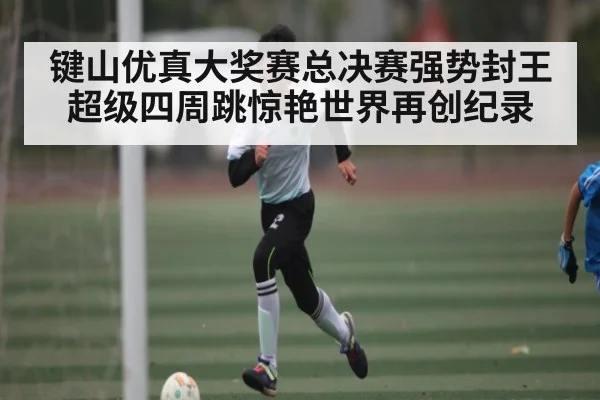 键山优真大奖赛总决赛强势封王超级四周跳惊艳世界再创纪录